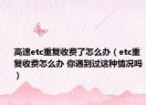 高速etc重復(fù)收費(fèi)了怎么辦（etc重復(fù)收費(fèi)怎么辦 你遇到過這種情況嗎）