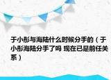 于小彤與海陸什么時候分手的（于小彤海陸分手了嗎 現(xiàn)在已是前任關(guān)系）