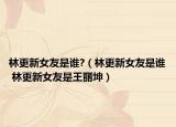 林更新女友是誰?（林更新女友是誰 林更新女友是王麗坤）