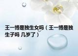 王一博是獨生女嗎（王一博是獨生子嗎 幾歲了）