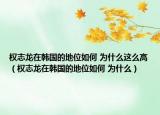 權(quán)志龍?jiān)陧n國的地位如何 為什么這么高（權(quán)志龍?jiān)陧n國的地位如何 為什么）