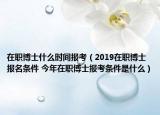 在職博士什么時(shí)間報(bào)考（2019在職博士報(bào)名條件 今年在職博士報(bào)考條件是什么）