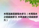 木耳泡發(fā)后要焯水多久（木耳焯水之后能放多久 木耳泡發(fā)之后能放多久）