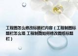 工程圖怎么修改標題欄內(nèi)容（工程制圖標題欄怎么填 工程制圖如何修改圖紙標題欄）
