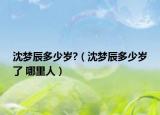沈夢(mèng)辰多少歲?（沈夢(mèng)辰多少歲了 哪里人）