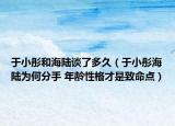于小彤和海陸談了多久（于小彤海陸為何分手 年齡性格才是致命點(diǎn)）