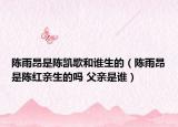 陳雨昂是陳凱歌和誰生的（陳雨昂是陳紅親生的嗎 父親是誰）