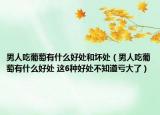 男人吃葡萄有什么好處和壞處（男人吃葡萄有什么好處 這6種好處不知道虧大了）
