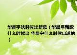 華晨宇啥時(shí)候出新歌（華晨宇新歌什么時(shí)候出 華晨宇什么時(shí)候出道的）