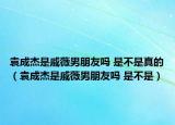 袁成杰是戚薇男朋友嗎 是不是真的（袁成杰是戚薇男朋友嗎 是不是）