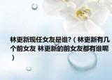林更新現(xiàn)任女友是誰?（林更新有幾個(gè)前女友 林更新的前女友都有誰呢）