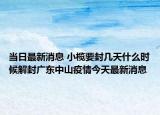當(dāng)日最新消息 小欖要封幾天什么時(shí)候解封廣東中山疫情今天最新消息