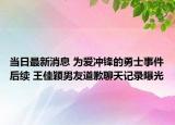 當(dāng)日最新消息 為愛沖鋒的勇士事件后續(xù) 王佳穎男友道歉聊天記錄曝光