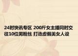 24時(shí)快訊專區(qū) 200斤女主播同時(shí)交往10位男粉絲 打造虛假美女人設(shè)