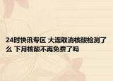 24時(shí)快訊專區(qū) 大連取消核酸檢測(cè)了么 下月核酸不再免費(fèi)了嗎
