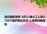 當日最新消息 太嚇人瑞士工人跌入720℃熔爐爬出生還 人體瞬間被燒傷