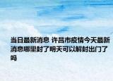 當日最新消息 許昌市疫情今天最新消息哪里封了明天可以解封出門了嗎