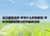 當(dāng)日最新消息 呼市什么時(shí)候解封 呼和浩特解封預(yù)計(jì)時(shí)間最新消息