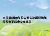 當日最新消息 拉夫羅夫簡歷顯示年齡多大歲數(shù)妻女在哪里
