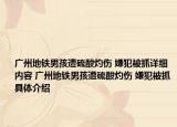 廣州地鐵男孩遭硫酸灼傷 嫌犯被抓詳細(xì)內(nèi)容 廣州地鐵男孩遭硫酸灼傷 嫌犯被抓具體介紹