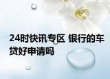 24時快訊專區(qū) 銀行的車貸好申請嗎
