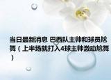 當(dāng)日最新消息 巴西隊主帥和球員尬舞（上半場就打入4球主帥激動尬舞）