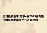 當(dāng)日最新消息 尊享e生2023百萬醫(yī)療險是真的嗎多個方法教會你