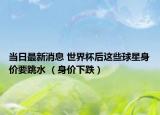 當(dāng)日最新消息 世界杯后這些球星身價要跳水 （身價下跌）