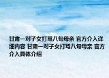 甘肅一對(duì)子女打罵八旬母親 官方介入詳細(xì)內(nèi)容 甘肅一對(duì)子女打罵八旬母親 官方介入具體介紹