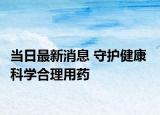 當(dāng)日最新消息 守護(hù)健康  科學(xué)合理用藥
