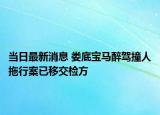 當(dāng)日最新消息 婁底寶馬醉駕撞人拖行案已移交檢方