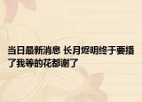 當日最新消息 長月燼明終于要播了我等的花都謝了