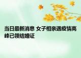當日最新消息 女子相親遇疫情高峰已領結婚證