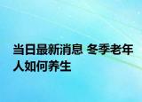 當(dāng)日最新消息 冬季老年人如何養(yǎng)生