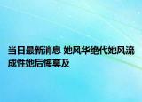 當(dāng)日最新消息 她風(fēng)華絕代她風(fēng)流成性她后悔莫及