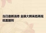 當(dāng)日最新消息 金融大鱷吳彪再現(xiàn)紙面服刑