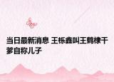 當日最新消息 王櫟鑫叫王鶴棣干爹自稱兒子