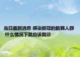 當(dāng)日最新消息 感染新冠的脆弱人群  什么情況下就應(yīng)該就診