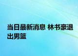 當日最新消息 林書豪退出男籃