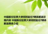 中國新任駐美大使何時赴任?媒體解讀詳細(xì)內(nèi)容 中國新任駐美大使何時赴任?媒體解讀具體介紹