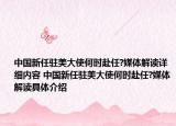 中國新任駐美大使何時赴任?媒體解讀詳細(xì)內(nèi)容 中國新任駐美大使何時赴任?媒體解讀具體介紹