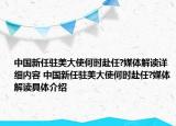 中國(guó)新任駐美大使何時(shí)赴任?媒體解讀詳細(xì)內(nèi)容 中國(guó)新任駐美大使何時(shí)赴任?媒體解讀具體介紹