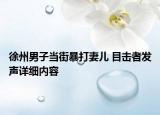 徐州男子當(dāng)街暴打妻兒 目擊者發(fā)聲詳細(xì)內(nèi)容