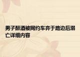 男子醉酒被網(wǎng)約車棄于路邊后溺亡詳細內(nèi)容