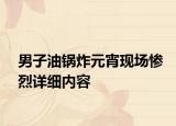 男子油鍋炸元宵現(xiàn)場慘烈詳細(xì)內(nèi)容