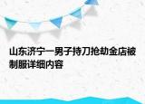 山東濟寧一男子持刀搶劫金店被制服詳細內(nèi)容
