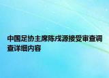 中國(guó)足協(xié)主席陳戌源接受審查調(diào)查詳細(xì)內(nèi)容