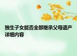 獨生子女能否全部繼承父母遺產(chǎn)詳細內(nèi)容