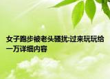 女子跑步被老頭騷擾:過來玩玩給一萬詳細內(nèi)容