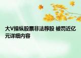 大V操縱股票非法薦股 被罰近億元詳細(xì)內(nèi)容